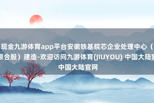 现金九游体育app平台安徽铁基皖芯企业处理中心（有限合股）建造-欢迎访问九游体育(JIUYOU) 中国大陆官网