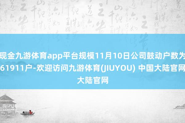 现金九游体育app平台规模11月10日公司鼓动户数为61911户-欢迎访问九游体育(JIUYOU) 中国大陆官网