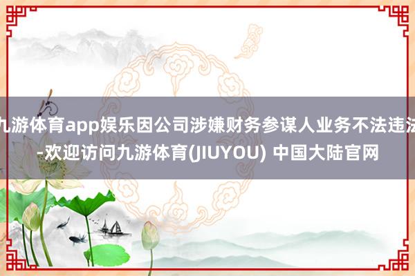 九游体育app娱乐因公司涉嫌财务参谋人业务不法违法-欢迎访问九游体育(JIUYOU) 中国大陆官网