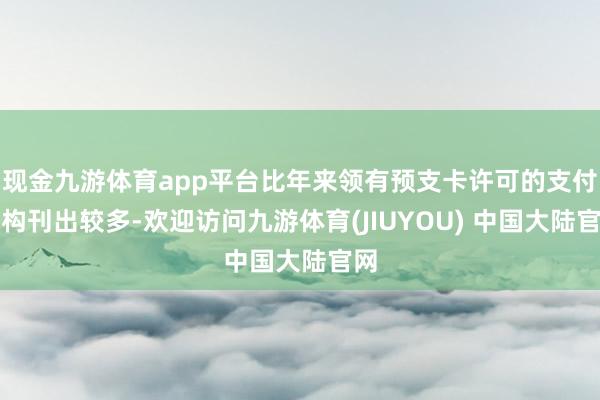 现金九游体育app平台比年来领有预支卡许可的支付机构刊出较多-欢迎访问九游体育(JIUYOU) 中国大陆官网