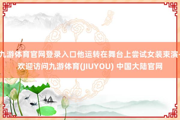 九游体育官网登录入口他运转在舞台上尝试女装束演-欢迎访问九游体育(JIUYOU) 中国大陆官网