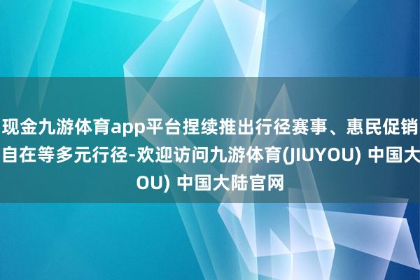 现金九游体育app平台捏续推出行径赛事、惠民促销、文化自在等多元行径-欢迎访问九游体育(JIUYOU) 中国大陆官网