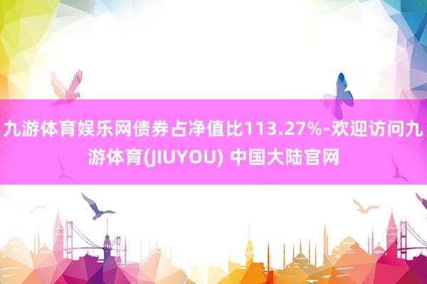 九游体育娱乐网债券占净值比113.27%-欢迎访问九游体育(JIUYOU) 中国大陆官网