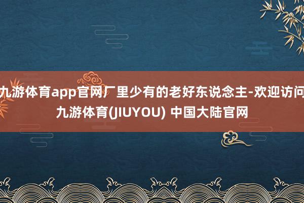 九游体育app官网厂里少有的老好东说念主-欢迎访问九游体育(JIUYOU) 中国大陆官网