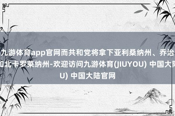 九游体育app官网而共和党将拿下亚利桑纳州、乔治亚州和北卡罗莱纳州-欢迎访问九游体育(JIUYOU) 中国大陆官网