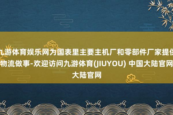 九游体育娱乐网为国表里主要主机厂和零部件厂家提供物流做事-欢迎访问九游体育(JIUYOU) 中国大陆官网