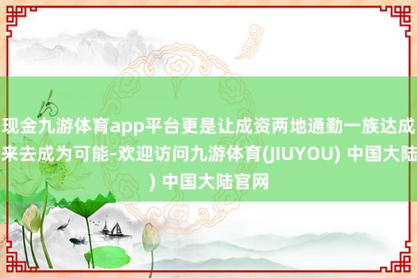 现金九游体育app平台更是让成资两地通勤一族达成当日来去成为可能-欢迎访问九游体育(JIUYOU) 中国大陆官网