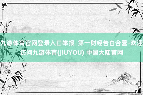 九游体育官网登录入口举报  第一财经告白合营-欢迎访问九游体育(JIUYOU) 中国大陆官网