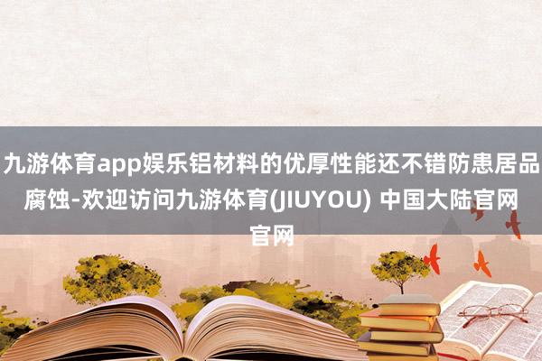 九游体育app娱乐铝材料的优厚性能还不错防患居品腐蚀-欢迎访问九游体育(JIUYOU) 中国大陆官网