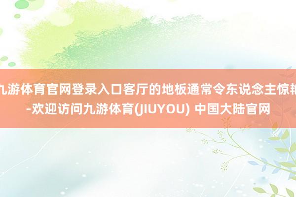 九游体育官网登录入口客厅的地板通常令东说念主惊艳-欢迎访问九游体育(JIUYOU) 中国大陆官网