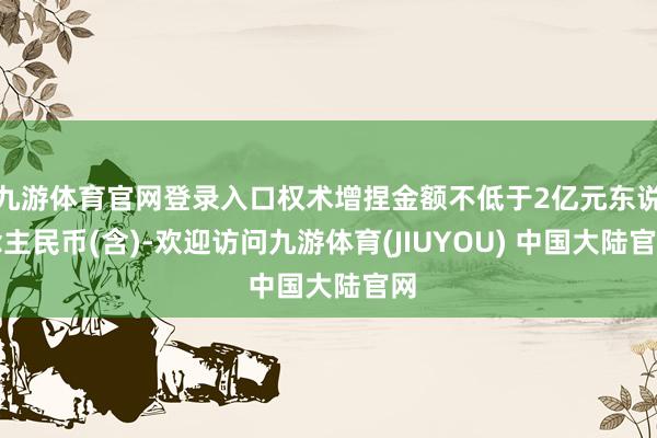 九游体育官网登录入口权术增捏金额不低于2亿元东说念主民币(含)-欢迎访问九游体育(JIUYOU) 中国大陆官网