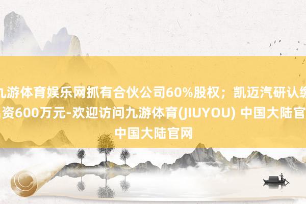 九游体育娱乐网抓有合伙公司60%股权；凯迈汽研认缴出资600万元-欢迎访问九游体育(JIUYOU) 中国大陆官网