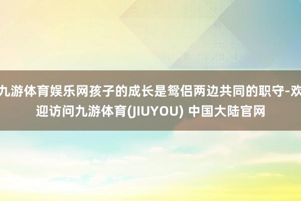 九游体育娱乐网孩子的成长是鸳侣两边共同的职守-欢迎访问九游体育(JIUYOU) 中国大陆官网