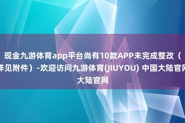 现金九游体育app平台尚有10款APP未完成整改（详见附件）-欢迎访问九游体育(JIUYOU) 中国大陆官网