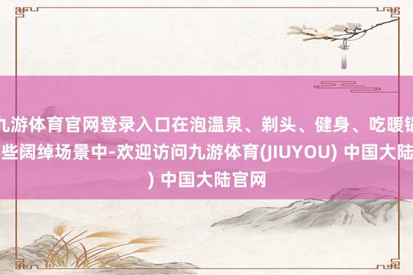 九游体育官网登录入口在泡温泉、剃头、健身、吃暖锅等这些阔绰场景中-欢迎访问九游体育(JIUYOU) 中国大陆官网