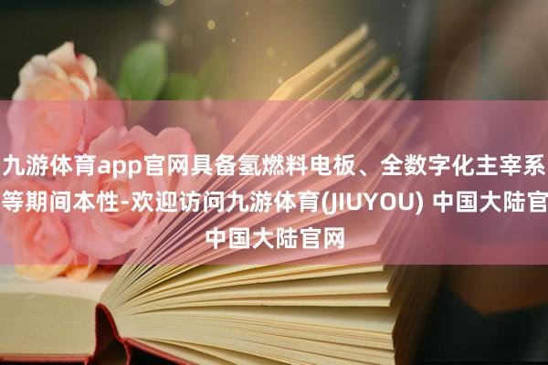 九游体育app官网具备氢燃料电板、全数字化主宰系统等期间本性-欢迎访问九游体育(JIUYOU) 中国大陆官网