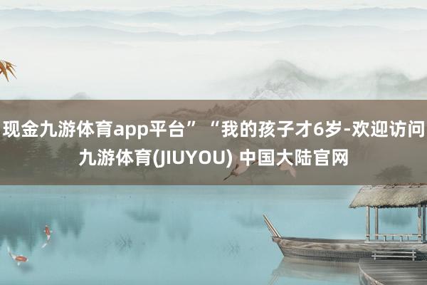 现金九游体育app平台” “我的孩子才6岁-欢迎访问九游体育(JIUYOU) 中国大陆官网