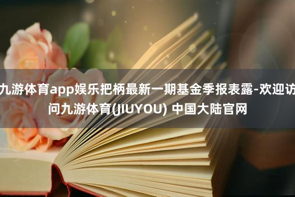 九游体育app娱乐把柄最新一期基金季报表露-欢迎访问九游体育(JIUYOU) 中国大陆官网