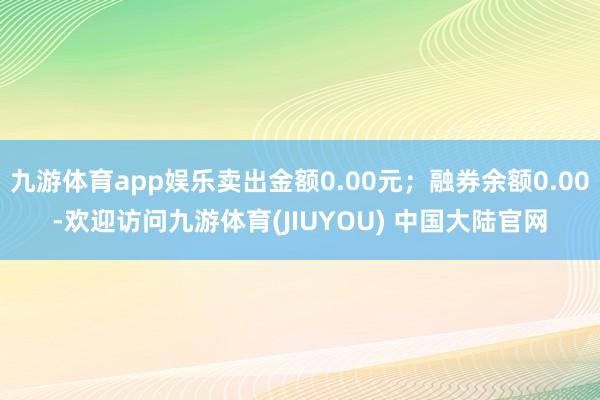 九游体育app娱乐卖出金额0.00元；融券余额0.00-欢迎访问九游体育(JIUYOU) 中国大陆官网