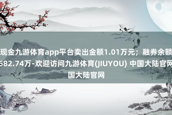 现金九游体育app平台卖出金额1.01万元；融券余额682.74万-欢迎访问九游体育(JIUYOU) 中国大陆官网