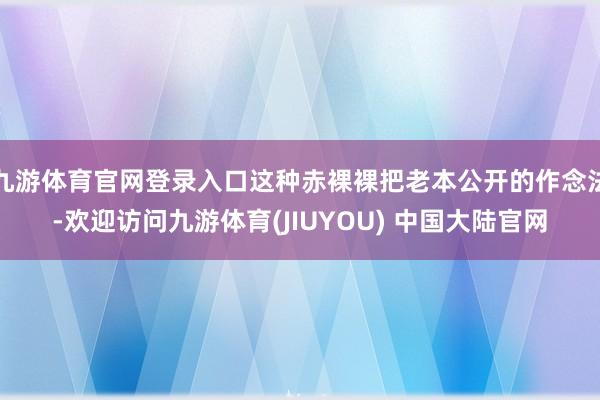 九游体育官网登录入口这种赤裸裸把老本公开的作念法-欢迎访问九游体育(JIUYOU) 中国大陆官网