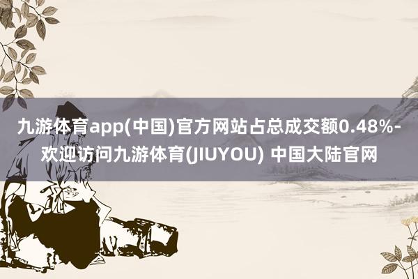 九游体育app(中国)官方网站占总成交额0.48%-欢迎访问九游体育(JIUYOU) 中国大陆官网