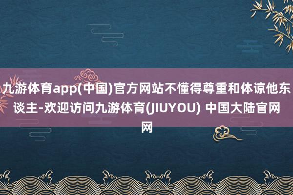 九游体育app(中国)官方网站不懂得尊重和体谅他东谈主-欢迎访问九游体育(JIUYOU) 中国大陆官网