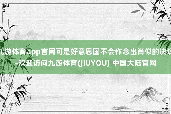 九游体育app官网可是好意思国不会作念出肖似的决议-欢迎访问九游体育(JIUYOU) 中国大陆官网