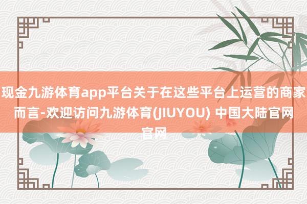 现金九游体育app平台关于在这些平台上运营的商家而言-欢迎访问九游体育(JIUYOU) 中国大陆官网