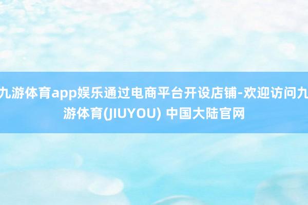 九游体育app娱乐通过电商平台开设店铺-欢迎访问九游体育(JIUYOU) 中国大陆官网