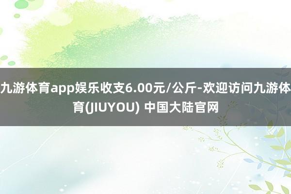 九游体育app娱乐收支6.00元/公斤-欢迎访问九游体育(JIUYOU) 中国大陆官网