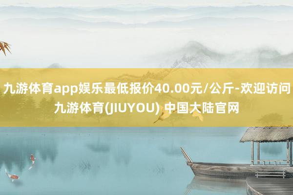 九游体育app娱乐最低报价40.00元/公斤-欢迎访问九游体育(JIUYOU) 中国大陆官网