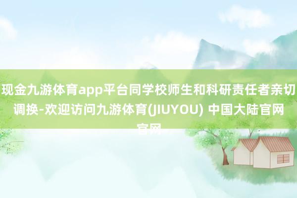 现金九游体育app平台同学校师生和科研责任者亲切调换-欢迎访问九游体育(JIUYOU) 中国大陆官网