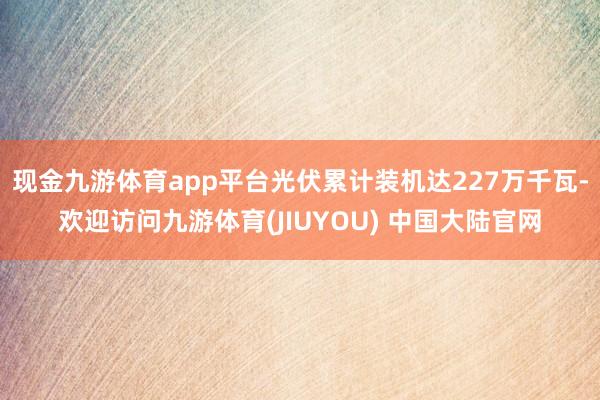 现金九游体育app平台光伏累计装机达227万千瓦-欢迎访问九游体育(JIUYOU) 中国大陆官网