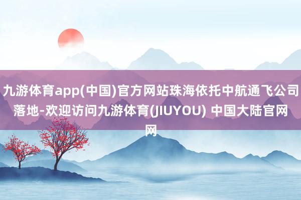 九游体育app(中国)官方网站珠海依托中航通飞公司落地-欢迎访问九游体育(JIUYOU) 中国大陆官网