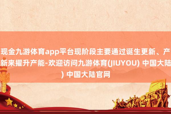 现金九游体育app平台现阶段主要通过诞生更新、产线创新来擢升产能-欢迎访问九游体育(JIUYOU) 中国大陆官网