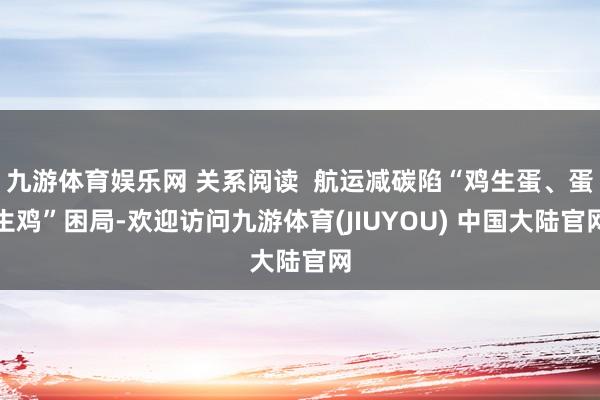 九游体育娱乐网 关系阅读  航运减碳陷“鸡生蛋、蛋生鸡”困局-欢迎访问九游体育(JIUYOU) 中国大陆官网