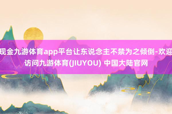 现金九游体育app平台让东说念主不禁为之倾倒-欢迎访问九游体育(JIUYOU) 中国大陆官网