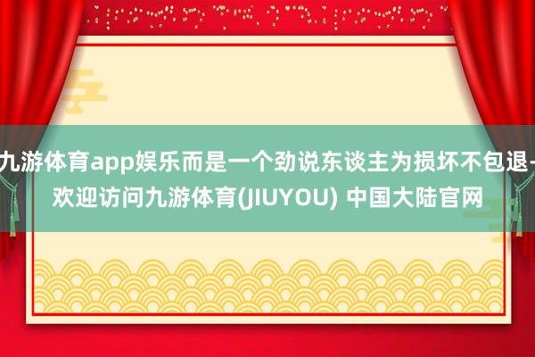 九游体育app娱乐而是一个劲说东谈主为损坏不包退-欢迎访问九游体育(JIUYOU) 中国大陆官网