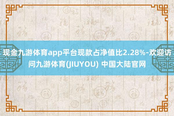 现金九游体育app平台现款占净值比2.28%-欢迎访问九游体育(JIUYOU) 中国大陆官网