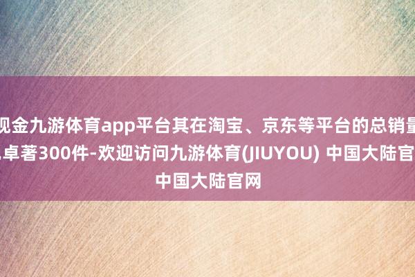 现金九游体育app平台其在淘宝、京东等平台的总销量已卓著300件-欢迎访问九游体育(JIUYOU) 中国大陆官网