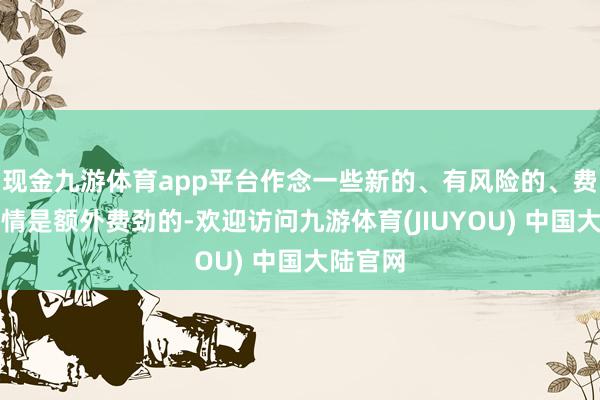 现金九游体育app平台作念一些新的、有风险的、费劲的事情是额外费劲的-欢迎访问九游体育(JIUYOU) 中国大陆官网