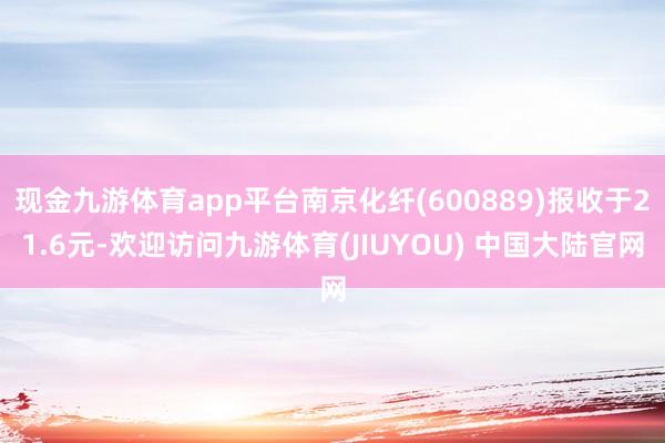 现金九游体育app平台南京化纤(600889)报收于21.6元-欢迎访问九游体育(JIUYOU) 中国大陆官网