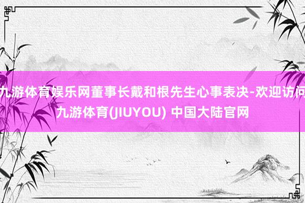 九游体育娱乐网董事长戴和根先生心事表决-欢迎访问九游体育(JIUYOU) 中国大陆官网