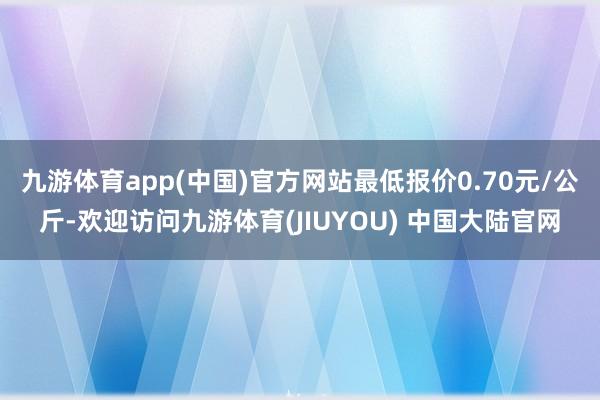 九游体育app(中国)官方网站最低报价0.70元/公斤-欢迎访问九游体育(JIUYOU) 中国大陆官网