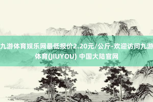 九游体育娱乐网最低报价2.20元/公斤-欢迎访问九游体育(JIUYOU) 中国大陆官网