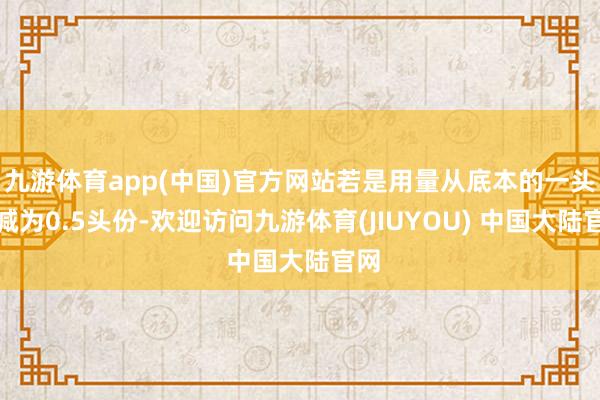 九游体育app(中国)官方网站若是用量从底本的一头份减为0.5头份-欢迎访问九游体育(JIUYOU) 中国大陆官网