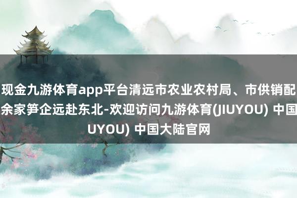 现金九游体育app平台清远市农业农村局、市供销配合社和十余家笋企远赴东北-欢迎访问九游体育(JIUYOU) 中国大陆官网