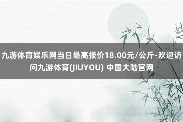 九游体育娱乐网当日最高报价18.00元/公斤-欢迎访问九游体育(JIUYOU) 中国大陆官网