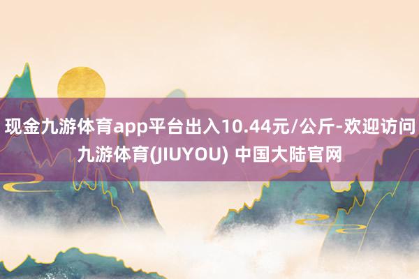 现金九游体育app平台出入10.44元/公斤-欢迎访问九游体育(JIUYOU) 中国大陆官网